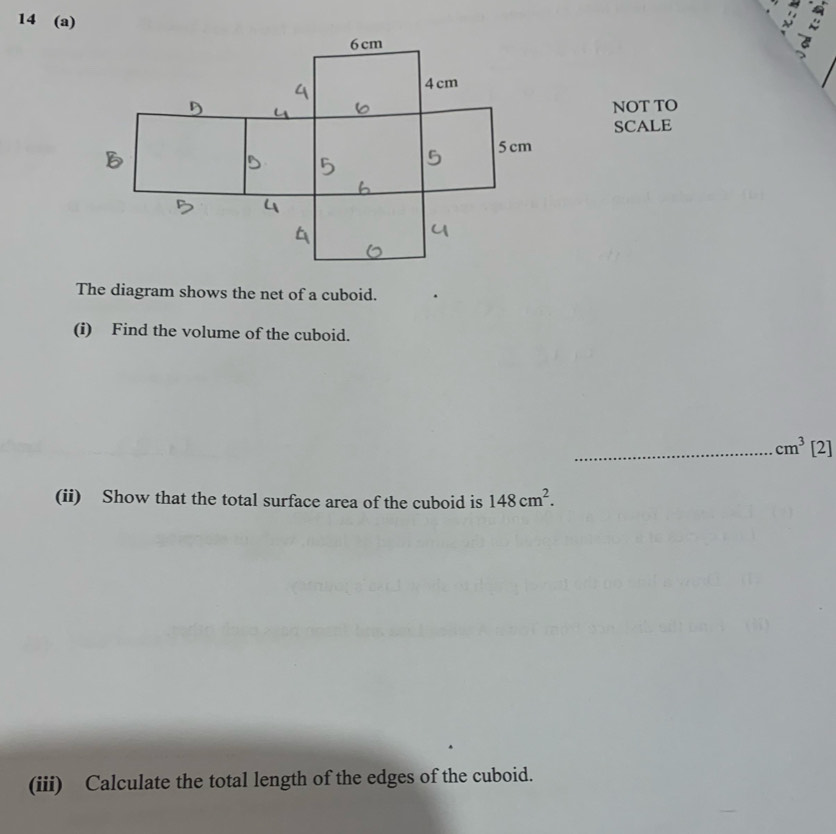 14 (a) 
NOT TO 
SCALE 
The diagram shows the net of a cuboid. 
(i) Find the volume of the cuboid. 
_ cm^3 [2] 
(ii) Show that the total surface area of the cuboid is 148cm^2. 
(iii) Calculate the total length of the edges of the cuboid.