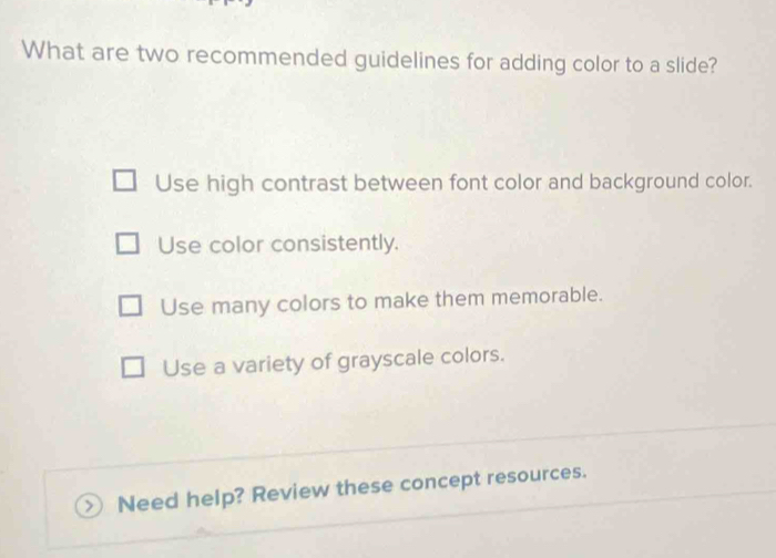 What are two recommended guidelines for adding color to a slide?
Use high contrast between font color and background color.
Use color consistently.
Use many colors to make them memorable.
Use a variety of grayscale colors.
>  Need help? Review these concept resources.