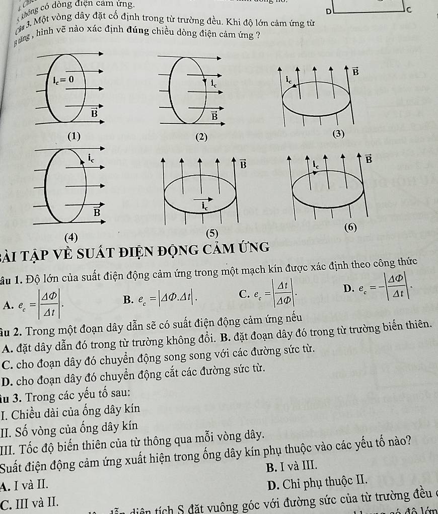 không có dòng điện cảm ứng.
D
C
M 3. Một vòng dây đặt cố định trong từ trường đều. Khi độ lớn cảm ứng từ
8 tăng , hình vẽ nào xác định đúng chiều dòng điện cảm ứng ?

y
B
i
B
(1) (2) (3)
ic
B
(4)
bài tập Về suất điện động cảm ứng
âu 1. Độ lớn của suất điện động cảm ứng trong một mạch kín được xác định theo công thức
A. e_c=| △ varnothing /Delta t |.
B. e_c=|△ Phi .△ t|. C. e_c=| Delta t/Delta Phi  |. D. e_c=-| △ varnothing /Delta t |.
âu 2. Trong một đoạn dây dẫn sẽ có suất điện động cảm ứng nếu
A. đặt dây dẫn đó trong từ trường không đổi. B. đặt đoạn dây đó trong từ trường biến thiên.
C. cho đoạn dây đó chuyển động song song với các đường sức từ.
D. cho đoạn dây đó chuyển động cắt các đường sức từ.
âu 3. Trong các yếu tố sau:
I. Chiều dài của ống dây kín
II. Số vòng của ống dây kín
III. Tốc độ biến thiên của từ thông qua mỗi vòng dây.
Suất điện động cảm ứng xuất hiện trong ống dây kín phụ thuộc vào các yếu tố nào?
A. I và II. B. I và III.
C. III và II. D. Chi phụ thuộc II.
dễn diện tích S đặt vuông góc với đường sức của từ trường đều