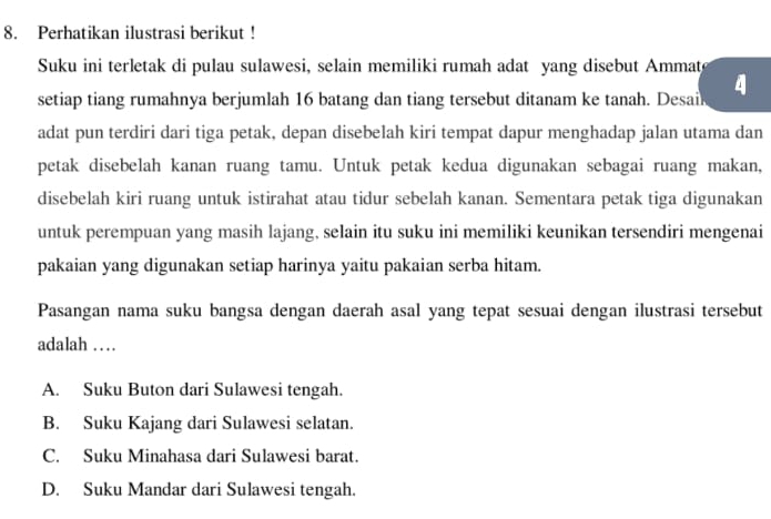 Perhatikan ilustrasi berikut !
Suku ini terletak di pulau sulawesi, selain memiliki rumah adat yang disebut Ammat
setiap tiang rumahnya berjumlah 16 batang dan tiang tersebut ditanam ke tanah. Desail 4
adat pun terdiri dari tiga petak, depan disebelah kiri tempat dapur menghadap jalan utama dan
petak disebelah kanan ruang tamu. Untuk petak kedua digunakan sebagai ruang makan,
disebelah kiri ruang untuk istirahat atau tidur sebelah kanan. Sementara petak tiga digunakan
untuk perempuan yang masih lajang, selain itu suku ini memiliki keunikan tersendiri mengenai
pakaian yang digunakan setiap harinya yaitu pakaian serba hitam.
Pasangan nama suku bangsa dengan daerah asal yang tepat sesuai dengan ilustrasi tersebut
adalah …
A. Suku Buton dari Sulawesi tengah.
B. Suku Kajang dari Sulawesi selatan.
C. Suku Minahasa dari Sulawesi barat.
D. Suku Mandar dari Sulawesi tengah.