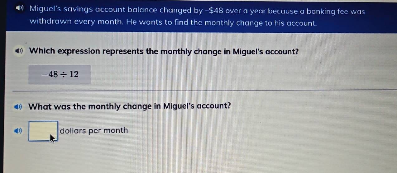 Miguel's savings account balance changed by -$48 over a year because a banking fee was 
withdrawn every month. He wants to find the monthly change to his account. 
Which expression represents the monthly change in Miguel's account?
-48/ 12
What was the monthly change in Miguel's account? 
□ do Ilars per month