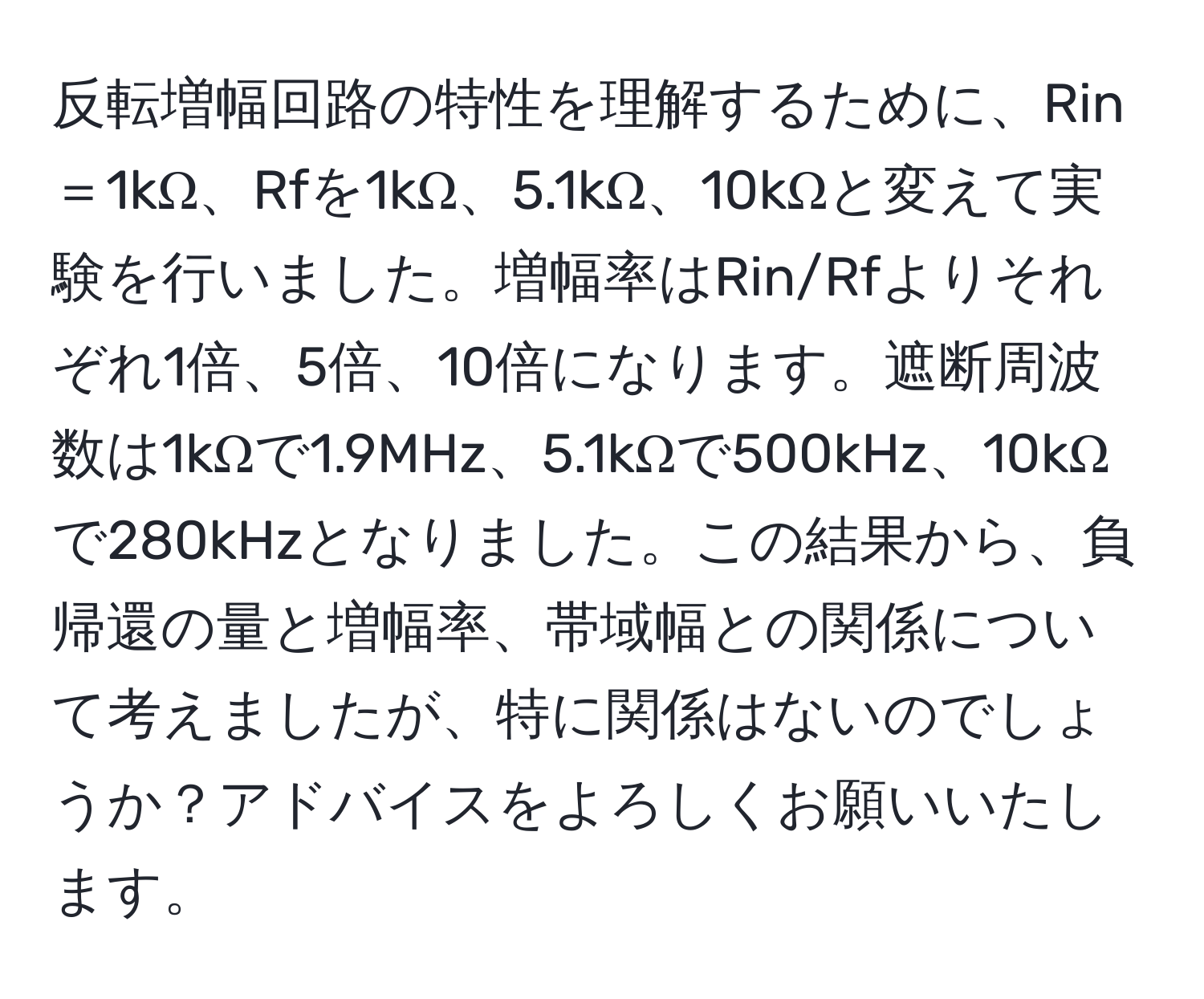 反転増幅回路の特性を理解するために、Rin＝1kΩ、Rfを1kΩ、5.1kΩ、10kΩと変えて実験を行いました。増幅率はRin/Rfよりそれぞれ1倍、5倍、10倍になります。遮断周波数は1kΩで1.9MHz、5.1kΩで500kHz、10kΩで280kHzとなりました。この結果から、負帰還の量と増幅率、帯域幅との関係について考えましたが、特に関係はないのでしょうか？アドバイスをよろしくお願いいたします。