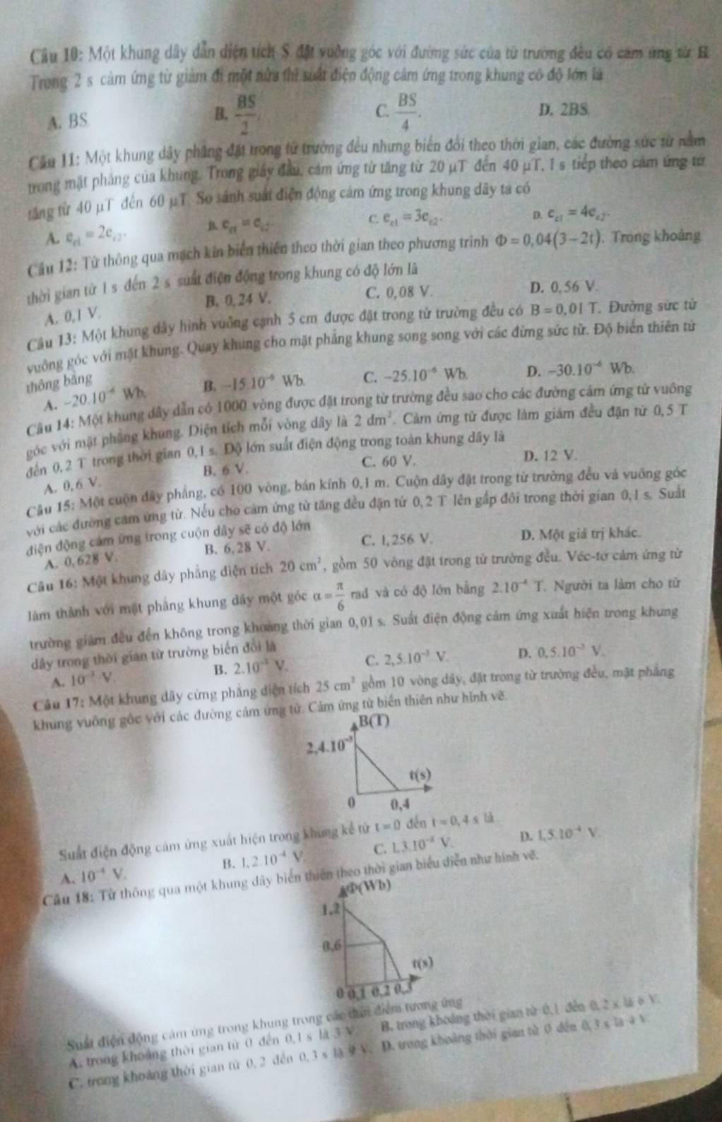 Một khung dây dẫn diện tích S đặt vuỡng góc với đường sức của từ trường đều có cam ứng từ B
Trong 2 s cảm ứng từ giảm đi một rửa thì suất điện động cảm ứng trong khung có độ lớn là
A. BS B.  BS/2 .
C.  BS/4 . D. 2BS
Cầu 11: Một khung dây phẳng đặt trong từ trường đều nhưng biển đổi theo thời gian, các đường sức từ nằm
trong mặt pháng của khung. Trong giảy đầu, cảm ứng từ tăng từ 20 μT đến 40 μT, I s tiếp theo cảm ứng từ
tăng từ 40 μT đến 60 μT. So sánh suất điện động cảm ứng trong khung dây ta có
A. e_et=2e_e2. e_a=e_i
C. e_c1=3e_c2. D. e_c1=4e_c2.
Cầu 12: Từ thông qua mạch kin biển thiên theo thời gian theo phương trình Phi =0,04(3-2t) , Trong khoảng
thời gian từ 1 s đến 2 s suất điện động trong khung có độ lớn là
B. 0, 24 V. C. 0,08 V. D. 0, 56 V.
A. 0, I V.
Câu 13: Một khung dây hình vuỡng cạnh 5 cm được đặt trong tử trường đều có B=0,01T.  Đường sức từ
vuông góc với mặt khung. Quay khung cho mặt phẳng khung song song với các đừng sức từ. Độ biển thiên từ
thōng bǎng -15.10^(-9) Wb. C. -25.10^(-6) Wb D. -30.10^(-6) u sqrt(b)
A. -20.10^(-4)Wh B.
Câu 14: Một khung đây dẫn có 1000 vòng được đặt trong từ trường đều sao cho các đường cảm ứng tử vuông
góc với mặt phẳng khung. Diện tích mỗi vòng dây là 2dm^2 Cảm ứng tử được làm giám đều đặn từ 0,5 T
đến 0, 2 T trong thời gian 0,1 s. Độ lớn suất điện động trong toàn khung dây là
B. 6 V. C. 60 V. D. 12 V.
A. 0,6V.
Cầu 15: Một cuộn đây phẳng, có 100 vòng, bán kính 0,1 m. Cuộn dây đặt trong từ trường đều và vuỡng góc
với các đường cam ứng từ. Nếu cho cảm ứng tử tăng đều đặn tử 0,2 T lên gấp đôi trong thời gian 0,1 s. Suất
điện động cảm ứng trong cuộn dây sẽ có độ lớn
A. 0, 628 V. B. 6, 28 V. C. l, 256 V. D. Một giả trị khác.
Câu 16: Một khung dây phẳng diện tích 20cm^2 , gồm 50 vòng đặt trong tử trường đều. Véc-tơ cảm ứng từ
àm thành với mặt phẳng khung dây một góc alpha = π /6  rad và có độ lớn bằng 2.10^(-4)T Người ta làm cho từ
trường giám đều đến không trong khoảng thời gian 0,01 s. Suất điện động cảm ứng xuất hiện trong khung
dây trong thời gian từ trường biến đổi là
A. 10^(-1)V.
B. 2.10^(-1)V. C. 2,5.10^(-3)V. D. 0.5.10^(-3)V.
Câu 17: Một khung dây cừng phẳng diện tích 25cm^2 gồm 10 vòng dây, đặt trong từ trường đều, mặt phẳng
khung vuỡng gốc với các đường cảm ứng tử. Cảm ứng từ biển thiên như hình vẽ.
Sut điện động cảm ứng xuất hiện trong khung kể tử t=0 dến t=0,4sld
B. 1.210^(-4)V C. L3.10^(-4)V. D. 1.510^(-4)V.
A. 10^(-4)V.
Câu 18: Từ thông qua một khung dây biển thiên theo thời gian biểu diễn như hình vẽ.
A(Wb)
1,2
0,6
t(s)
0,1 0,2 0,
Suất điện động cảm ứng trong khung trong các thời điểm tương ứng
A. trong khoảng thời gian từ 0 đến 0,1 s là 3 V B. trong khoảng thời gian từ 0,1 đến 0, 2* 1 6,10
C. trong khoảng thời gian từ 0. 2 đến 0.3 s là 9 V. D. trong khoảng thời gian từ 0 dến 0.3 x la a v