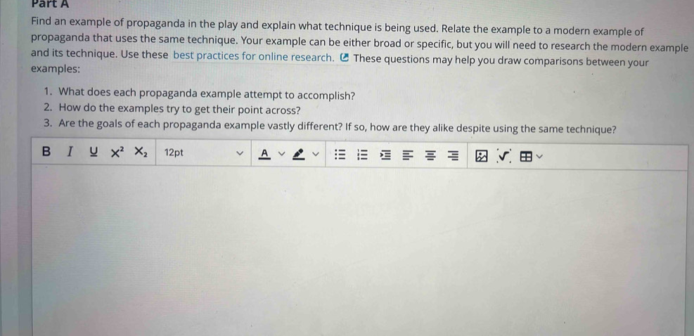 Find an example of propaganda in the play and explain what technique is being used. Relate the example to a modern example of 
propaganda that uses the same technique. Your example can be either broad or specific, but you will need to research the modern example 
and its technique. Use these best practices for online research. ₹ These questions may help you draw comparisons between your 
examples: 
1. What does each propaganda example attempt to accomplish? 
2. How do the examples try to get their point across? 
3. Are the goals of each propaganda example vastly different? If so, how are they alike despite using the same technique? 
B I X^2X_2 12pt