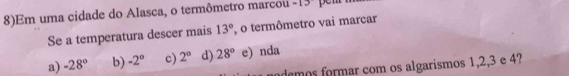 8)Em uma cidade do Alasca, o termômetro marcou =15
Se a temperatura descer mais 13° , o termômetro vai marcar
a) -28° b) -2° c) 2° d) 28° e) nda
demos formar com os algarísmos 1, 2, 3 e 4?