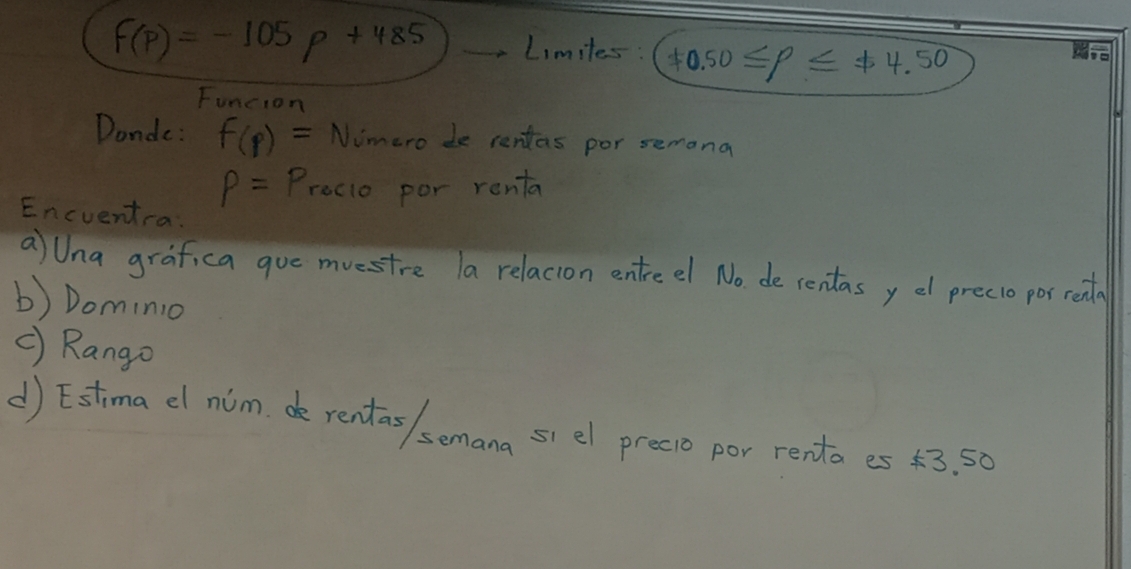 f(p)=-105p+485 Limiles: != 0.50≤ p≤ != 4.50
Funcion 
Donde: f(p)= Nimero de rentas por semona
P=P_1 recio por renta 
Encvent-a: 
aUna grafica goe mvestre la relacion entreel No de rentasy e precio por read 
b) Dominio 
c) Rango 
d) Estima dl nim e rentas / semana si el precio por renta es 43. 50