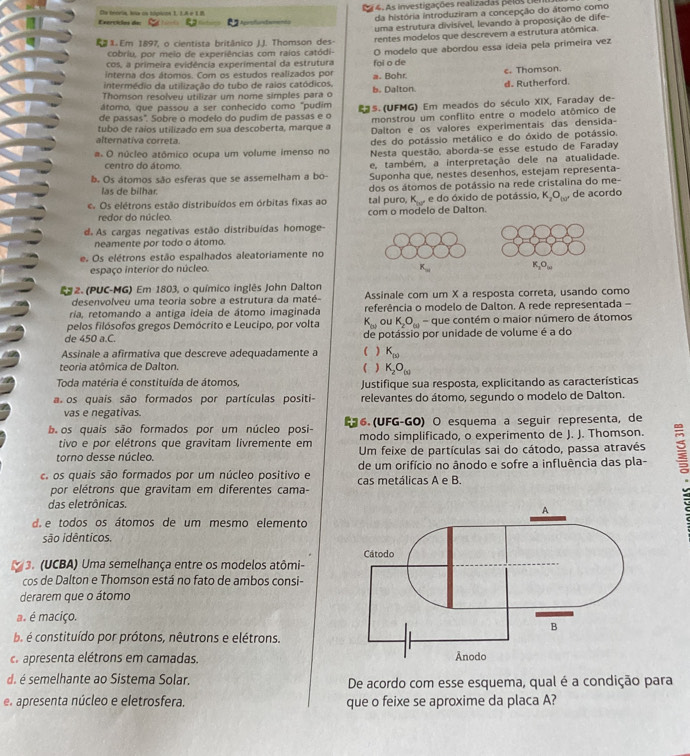 As investigações realizadas pelas L
Exercídas de  Oe teoris, has os tánicos 1, 1A e 1 8               
da história introduziram a concepção do átomo como
uma estrutura divisível, levando à proposição de dife-
R x. Em 1897, o cientista britânico J.J. Thomson des- rentes modelos que descrevem a estrutura atômica.
cobriu, por meio de experiências com raios catódi-
cos. a primeira evidência experimental da estrutura foi o de O modelo que abordou essa ideia pela primeira vez
interna dos átomos. Com os estudos realizados por
intermédio da utilização do tubo de raios catódicos. a. Bohr e. Thomson.
Thomson resolveu utilizar um nome simples para o b. Dalton d. Rutherford.
átomo, que passou a ser conhecido como "pudim
de passas". Sobre o modelo do pudim de passas e o 25. (UFMG) Em meados do século XIX, Faraday de-
monstrou um conflito entre o modelo atômico de
tubo de raíos utilizado em sua descoberta, marque a Dalton e os valores experimentais das densida-
alternativa correta.
des do potássio metálico e do óxido de potássio.
a. O núcleo atômico ocupa um volume imenso no  Nesta questão, aborda-se esse estudo de Faraday
centro do átomo. e, também, a interpretação dele na atualidade.
b. Os átomos são esferas que se assemelham a bo- Suponha que, nestes desenhos, estejam representa-
las de bilhar dos os átomos de potássio na rede cristalina do me-
Os elétrons estão distribuídos em órbitas fixas ao tal puro, K e do óxido de potássio, K_2O_(10)' de acordo
redor do núcleo. com o modelo de Dalton.
d. As cargas negativas estão distribuídas homoge-
neamente por todo o átomo.
e. Os elétrons estão espalhados aleatoriamente no
espaço interior do núcleo
* 2. (PUC-MG) Em 1803, o químico inglês John Dalton
desenvolveu uma teoria sobre a estrutura da maté- Assinale com um X a resposta correta, usando como
ría, retomando a antiga ideia de átomo imaginada referência o modelo de Dalton. A rede representada -
pelos filósofos gregos Demócrito e Leucipo, por volta K_w ou K_2O_(a) - que contém o maior número de átomos
de 450 a.C. de potássio por unidade de volume é a do
Assinale a afirmativa que descreve adequadamente a ( ) K_(5)
teoria atômica de Dalton. ( ) K_2O_(3)
Toda matéria é constituída de átomos, Justifique sua resposta, explicitando as características
a  os quais são formados por partículas positi- relevantes do átomo, segundo o modelo de Dalton.
vas e negativas.
b os quais são formados por um núcleo posi- ~ 6. (UFG-GO) O esquema a seguir representa, de
tivo e por elétrons que gravitam livremente em modo simplificado, o experimento de J. J. Thomson.
torno desse núcleo Um feixe de partículas sai do cátodo, passa através
os quais são formados por um núcleo positivo e de um orifício no ânodo e sofre a influência das pla- B
cas metálicas A e B.
por elétrons que gravitam em diferentes cama-
das eletrônicas.
d. e todos os átomos de um mesmo elemento
são idênticos.
3. (UCBA) Uma semelhança entre os modelos atômi-
cos de Dalton e Thomson está no fato de ambos consi-
derarem que o átomo
a é maciço.
a é constituído por prótons, nêutrons e elétrons,
a apresenta elétrons em camadas. 
d. é semelhante ao Sistema Solar. De acordo com esse esquema, qual é a condição para
e apresenta núcleo e eletrosfera. que o feixe se aproxime da placa A?