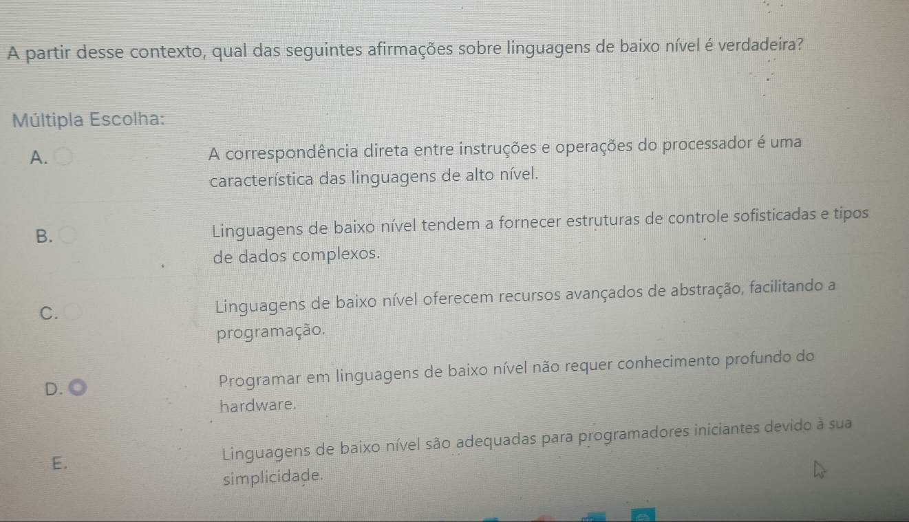 A partir desse contexto, qual das seguintes afirmações sobre linguagens de baixo nível é verdadeira?
Múltipla Escolha:
A.
A correspondência direta entre instruções e operações do processador é uma
característica das linguagens de alto nível.
B. Linguagens de baixo nível tendem a fornecer estruturas de controle sofisticadas e tipos
de dados complexos.
C. Linguagens de baixo nível oferecem recursos avançados de abstração, facilitando a
programação.
D. Programar em linguagens de baixo nível não requer conhecimento profundo do
hardware.
E. Linguagens de baixo nível são adequadas para programadores iniciantes devido à sua
simplicidade.