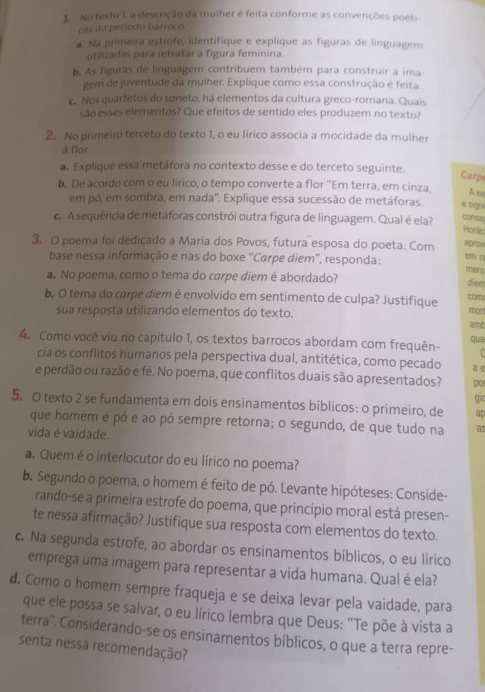 No texto 1, a descrição da mulher é feita conforme as convenções poéti
cas do período barroco
a. Na primeira estrofe, identifique e explique as figuras de linguagem
utilizadas para retratar a figura feminina.
b. As figuras de línguagem contribuem também para construir a ima
gem de juventude da mulher. Explique como essa construção é feita.
c. Nos quartetos do soneto, há elementos da cultura greco-romana. Quais
são esses elementos? Que efeitos de sentido eles produzem no texto?
2. No primeiro terceto do texto 1, o eu lírico associa a mocidade da mulher
à flor.
a. Explique essa metáfora no contexto desse e do terceto seguinte.
Carp
b. De acordo com o eu lírico, o tempo converte a flor "Em terra, em cinza, A er
em pó, em sombra, em nada'. Explique essa sucessão de metáforas. e sign
c. A sequência de metáforas constrói outra figura de linguagem. Qual é ela?
cunsa
Horác
3, O poema foi dedicado a Maria dos Povos, futura esposa do poeta. Com aprov
em r
base nessa informação e nas do boxe “Carpe diem', responda: mero
a. No poema, como o tema do carpe diem é abordado?
dien
cam
b. O tema do carpe diem é envolvido em sentimento de culpa? Justifique mon
sua resposta utilizando elementos do texto.
amt
4. Como você viu no capítulo 1, os textos barrocos abordam com frequên- qua
cia os conflitos humanos pela perspectiva dual, antitética, como pecado a e
e perdão ou razão e fé. No poema, que conflitos duais são apresentados? po gic
5. O texto 2 se fundamenta em dois ensinamentos bíblicos: o primeiro, de ap
que homem é pó e ao pó sempre retorna; o segundo, de que tudo na as
vida é vaidade.
a. Quem é o interlocutor do eu lírico no poema?
b. Segundo o poema, o homem é feito de pó. Levante hipóteses: Conside-
rando-se a primeira estrofe do poema, que princípio moral está presen-
te nessa afirmação? Justifique sua resposta com elementos do texto.
c. Na segunda estrofe, ao abordar os ensinamentos bíblicos, o eu lírico
emprega uma imagem para representar a vida humana. Qual é ela?
d. Como o homem sempre fraqueja e se deixa levar pela vaidade, para
que ele possa se salvar, o eu lírico lembra que Deus: “Te põe à vista a
terra''. Considerando-se os ensinamentos bíblicos, o que a terra repre-
senta nessa recomendação?