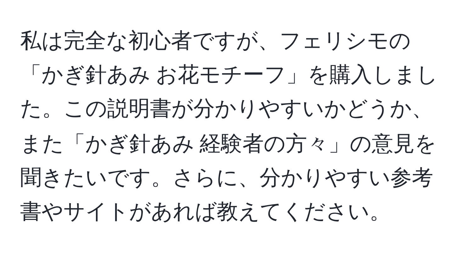 私は完全な初心者ですが、フェリシモの「かぎ針あみ お花モチーフ」を購入しました。この説明書が分かりやすいかどうか、また「かぎ針あみ 経験者の方々」の意見を聞きたいです。さらに、分かりやすい参考書やサイトがあれば教えてください。