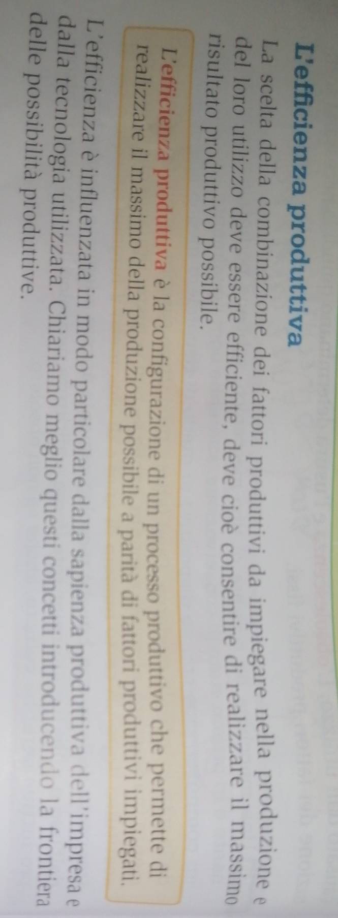 L'efficienza produttiva 
La scelta della combinazione dei fattori produttivi da impiegare nella produzione e 
del loro utilizzo deve essere efficiente, deve cioè consentire di realizzare il massimo 
risultato produttivo possibile. 
L'efficienza produttiva è la configurazione di un processo produttivo che permette di 
realizzare il massimo della produzione possibile a parità di fattori produttivi impiegati. 
L'efficienza è influenzata in modo particolare dalla sapienza produttiva dell'impresa e 
dalla tecnologia utilizzata. Chiariamo meglio questi concetti introducendo la frontiera 
delle possibilità produttive.