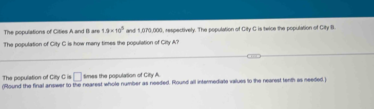 The populations of Cities A and B are 1.9* 10^5 and 1,070,000, respectively. The population of City C is twice the population of City B. 
The population of City C is how many times the population of City A? 
The population of City C is □ times the population of City A. 
(Round the final answer to the nearest whole number as needed. Round all intermediate values to the nearest tenth as needed.)