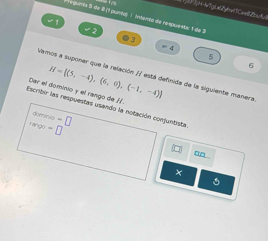 Clase 1 (1) 
j8P3jH-IvTgLxlZyhvITCeeBZbufu8 
Pregunta 5 de 8 (1 punto) | Intento de respuesta: 1 de 3
1
2
3
4
5
H= (5,-4),(6,0),(-1,-4)
6 
Vamos a suponer que la relación H está definida de la siguiente manera 
Dar el dominio y el rango de H. 
Escribir las respuestas usando la notación conjuntista 
dominio =□
rango =□ 
□ ) □,□,... 
×