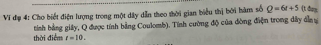 Ví dụ 4: Cho biết điện lượng trong một dây dẫn theo thời gian biểu thị bởi hàm số Q=6t+5 (t được 
tính bằng giây, Q được tính bằng Coulomb). Tính cường độ của dòng điện trong dây dẫn tại 
thời điểm t=10.