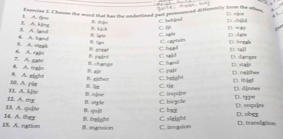 Quise, Ason bu

Exercise 2. Choose the word that has the underlined part pronounced differently from the other 5_
D. njce a t
1. A. fine B. thịn
C. behind
D. child
2. A. kjng B. kjck
C. fit D. way Ee
3. A. land B. late
C. safe D. date
4. A. band B. fan
C. captain
D. break
5. A. steak B. great
C. head D. tail
6. A. rain B. paint
C. said D. danger
7. A. gate B. change
C. hand D. stair
8. A. train B. air
C. pair D. neither
9. A. eight B. either C. height D. thief
10. A. pie B. lie
C. tie D. dinner
11. A. kite B. nine C. inquire D. type
12. A. my B. style C. bicycle
13. A. quite B. quit C. buy D. require
14. A. they B. freight C. sleight
D. obey
15. A. nation B. mansion C. invasion
D. translation