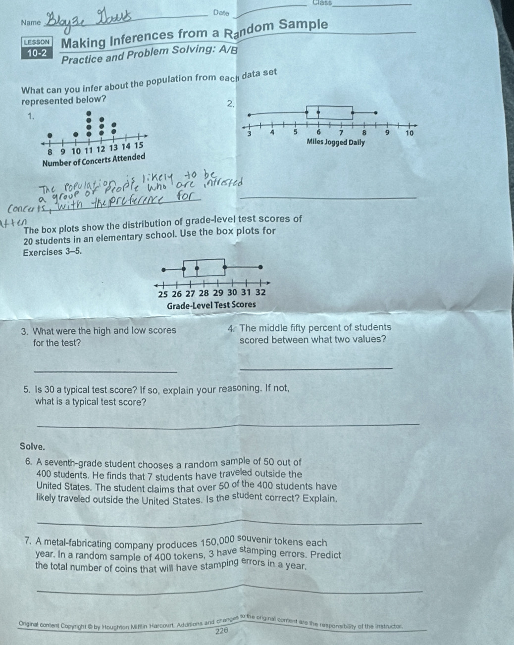 Class_ 
_Date 
Name 
LESSON Making Inferences from a Random Sample 
10-2 
Practice and Problem Solving: A/B 
What can you infer about the population from each data set 
represented below? 
2. 
1 

_ 
_ 
The box plots show the distribution of grade-level test scores of
20 students in an elementary school. Use the box plots for 
Exercises 3-5. 
3. What were the high and low scores 4. The middle fifty percent of students 
for the test? scored between what two values? 
_ 
_ 
5. Is 30 a typical test score? If so, explain your reasoning. If not, 
what is a typical test score? 
_ 
Solve. 
6. A seventh-grade student chooses a random sample of 50 out of
400 students. He finds that 7 students have traveled outside the 
United States. The student claims that over 50 of the 400 students have 
likely traveled outside the United States. Is the student correct? Explain. 
_ 
7. A metal-fabricating company produces 150,000 souvenir tokens each
year. In a random sample of 400 tokens, 3 have stamping errors. Predict 
the total number of coins that will have stamping errors in a year. 
_ 
Original content Copyright @ by Houghton Mifflin Harcourt. Additions and changes to the original content are the responsibility of the instructor 
226