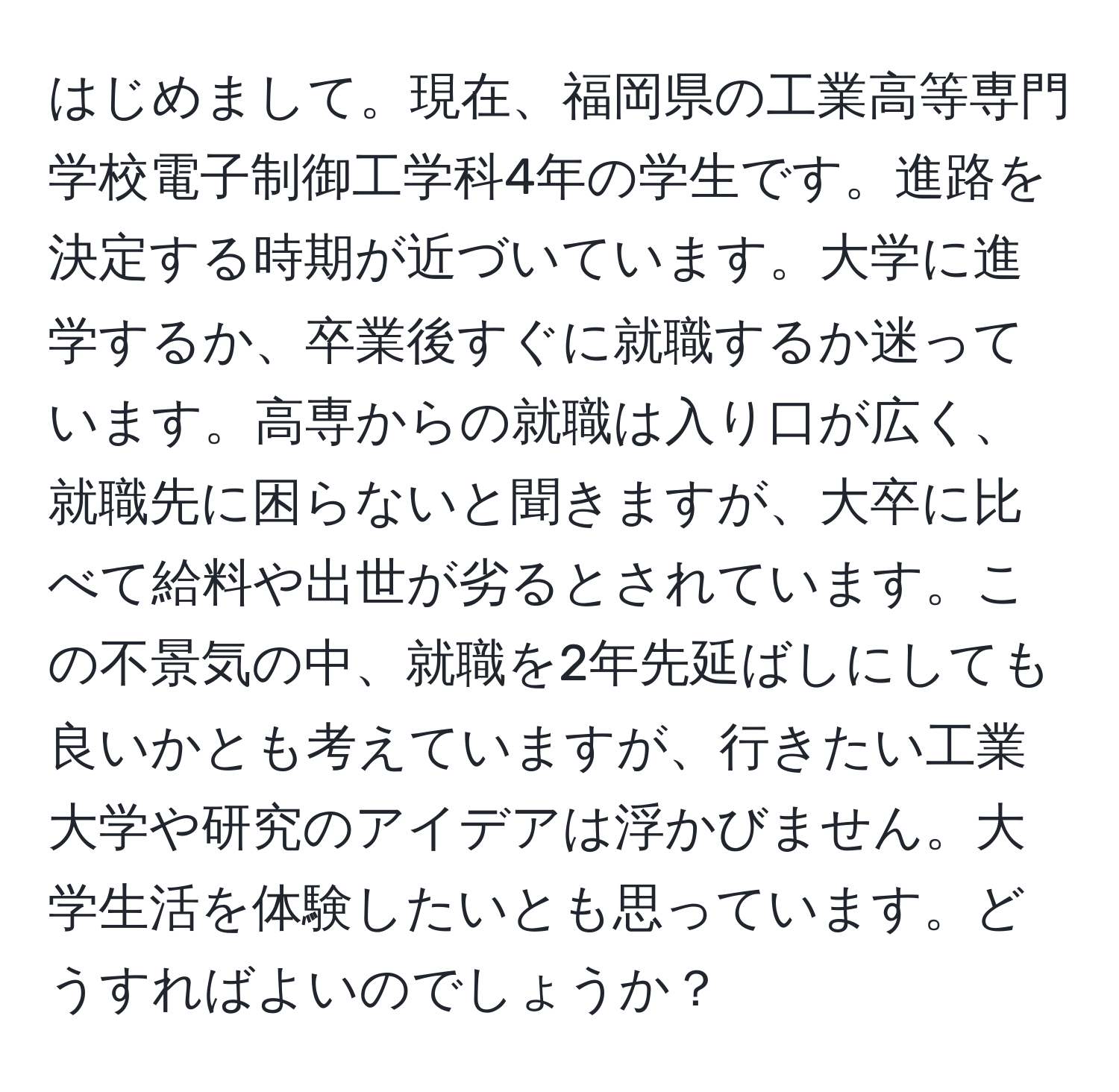 はじめまして。現在、福岡県の工業高等専門学校電子制御工学科4年の学生です。進路を決定する時期が近づいています。大学に進学するか、卒業後すぐに就職するか迷っています。高専からの就職は入り口が広く、就職先に困らないと聞きますが、大卒に比べて給料や出世が劣るとされています。この不景気の中、就職を2年先延ばしにしても良いかとも考えていますが、行きたい工業大学や研究のアイデアは浮かびません。大学生活を体験したいとも思っています。どうすればよいのでしょうか？