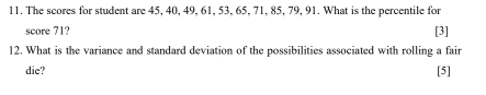 The scores for student are 45, 40, 49, 61, 53, 65, 71, 85, 79, 91. What is the percentile for 
score 71? [3] 
12. What is the variance and standard deviation of the possibilities associated with rolling a fair 
die? [5]