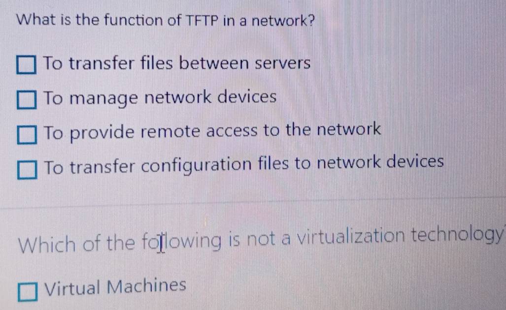 What is the function of TFTP in a network?
To transfer files between servers
To manage network devices
To provide remote access to the network
To transfer configuration files to network devices
Which of the fo lowing is not a virtualization technology
Virtual Machines