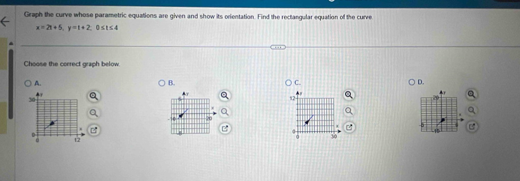 Graph the curve whose parametric equations are given and show its orientation. Find the rectangular equation of the curve.
x=2t+5, y=t+2; 0≤ t≤ 4
Choose the correct graph below. 
A. 
B. 
C. 
D.
Y
30
12
-10
0
0
0 12 0 30