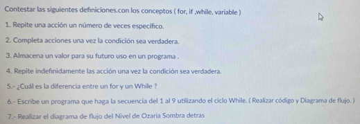 Contestar las siguientes defniciones.con los conceptos ( for, if ,while, variable ) 
1. Repite una acción un número de veces específico. 
2. Completa acciones una vez la condición sea verdadera. 
3. Almacena un valor para su futuro uso en un programa . 
4. Repite indefnidamente las acción una vez la condición sea verdadera. 
5.- ¿Cuál es la diferencia entre un for y un While ? 
6.- Escribe un programa que haga la secuencia del 1 al 9 utilizando el ciclo While. ( Realizar código y Diagrama de flujo. ) 
7.- Realizar el diagrama de flujo del Nivel de Ozaria Sombra detras