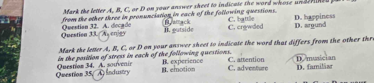 Mark the letter A, B, C, or D on your answer sheet to indicate the word whose underlined 
from the other three in pronunciation in each of the following questions.
Question 32. A. decade Battack C. battle D. happiness
Question 33. A. enjoy B. outside C. crowded D. around
Mark the letter A, B, C, or D on your answer sheet to indicate the word that differs from the other thr
in the position of stress in each of the following questions.
Question 34. A. souvenir B. experience C. attention D. musician
Question 35 A industry B. emotion C. adventure D. familiar