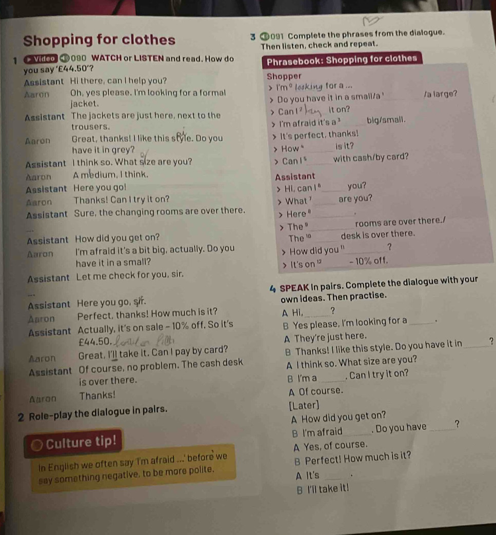 Shopping for clothes 3 091 Complete the phrases from the dialogue.
Then listen, check and repeat.
1  Vidoo 090 WATCH or LISTEN and read. How do Phrasebook: Shopping for clothes
you say '£44.50' ?
Assistant Hi there, can I help you? Shopper
Aaron Oh, yes please. I'm looking for a formal 」 1'm^0 looking for a ..._
jacket. > Do you have it in a small/a ' /a large?
Assistant The jackets are just here, next to the > Can it on?
trousers. > I'm afraid it's 3^3 _big/small.
Aaron Great, thanks! I like this style. Do you It's perfect, thanks!
have it in grey? > How" _is it?
Assistant I think so. What size are you? > Can 1⁵_ with cash/by card?
Aaron A medium, I think.
Assistant Here you go! Assistant_
Hi, can I"
Aaron Thanks! Can I try it on? _are you? you?
> What
Assistant Sure, the changing rooms are over there. > Here_
rooms are over there./
Assistant How did you get on? > The" The 'º_ _desk is over there.
Aaron I'm afraid it’s a bit big, actually. Do you > How did you "_ ?
have it in a small? _- 10% off.
> It's on 
Assistant Let me check for you, sir.
4 SPEAK In pairs. Complete the dialogue with your
Assistant Here you go, sir. own ideas. Then practise.
Aaron Perfect, thanks! How much is it? A Hi,_ ?
Assistant Actually, it's on sale - 10% off. So it's B Yes please, I'm looking for a _.
A They're just here.
£44.50, ?
Aaron Great, I'l take it. Can I pay by card?
B Thanks! I like this style. Do you have it in_
Assistant Of course, no problem. The cash desk A I think so. What size are you?
is over there. B I'm a _. Can I try it on?
Aaron Thanks! A Of course.
2 Role-play the dialogue in pairs. [Later]
A How did you get on?
o Culture tip! B I'm afraid_ . Do you have _？
A Yes, of course.
In English we often say 'I'm afraid ...' before we
say something negative, to be more polite. B Perfect! How much is it?
A It's
B I'll take it!