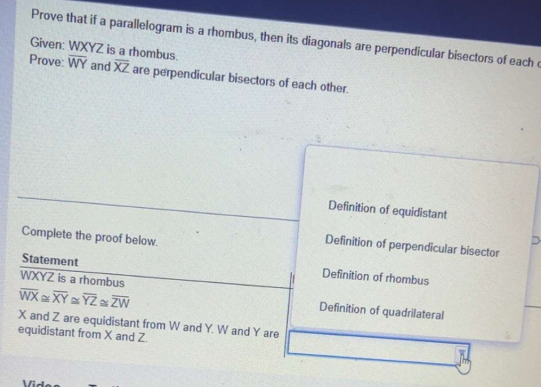 Prove that if a parallelogram is a rhombus, then its diagonals are perpendicular bisectors of each c
Given: WXYZ is a rhombus.
Prove: overline WY and overline XZ are perpendicular bisectors of each other.
Definition of equidistant
Complete the proof below.
Definition of perpendicular bisector
Statement
Definition of rhombus
WXYZ is a rhombus
overline WX≌ overline XY≌ overline YZ≌ overline ZW
Definition of quadrilateral
X and Z are equidistant from W and Y. W and Y are
equidistant from X and Z.