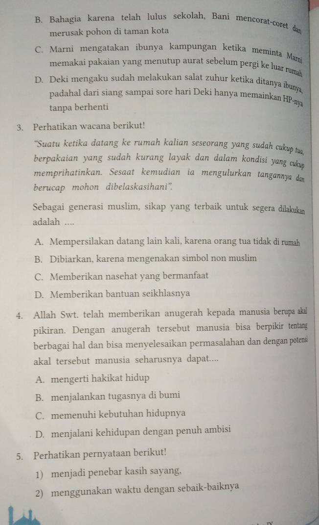 B. Bahagia karena telah lulus sekolah, Bani mencorat-coret dam
merusak pohon di taman kota
C. Marni mengatakan ibunya kampungan ketika meminta Mami
memakai pakaian yang menutup aurat sebelum pergi ke luar rumah
D. Deki mengaku sudah melakukan salat zuhur ketika ditanya ibunya
padahal dari siang sampai sore hari Deki hanya memainkan HP-nya
tanpa berhenti
3. Perhatikan wacana berikut!
“Suatu ketika datang ke rumah kalian seseorang yang sudah cukup tua,
berpakaian yang sudah kurang layak dan dalam kondisi yang cukup 
memprihatinkan. Sesaat kemudian ia mengulurkan tangannya dan
berucap mohon dibelaskasihani".
Sebagai generasi muslim, sikap yang terbaik untuk segera dilakukan
adalah ....
A. Mempersilakan datang lain kali, karena orang tua tidak di rumah
B. Dibiarkan, karena mengenakan simbol non muslim
C. Memberikan nasehat yang bermanfaat
D. Memberikan bantuan seikhlasnya
4. Allah Swt. telah memberikan anugerah kepada manusia berupa akal
pikiran. Dengan anugerah tersebut manusia bisa berpikir tentang
berbagai hal dan bisa menyelesaikan permasalahan dan dengan potensi
akal tersebut manusia seharusnya dapat....
A. mengerti hakikat hidup
B. menjalankan tugasnya di bumi
C. memenuhi kebutuhan hidupnya
D. menjalani kehidupan dengan penuh ambisi
5. Perhatikan pernyataan berikut!
1) menjadi penebar kasih sayang,
2) menggunakan waktu dengan sebaik-baiknya