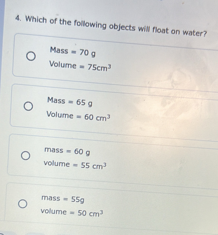 Which of the following objects will float on water?
Mass =70g
Volume =75cm^3
Mass =65g
Volume =60cm^3
mass =60g
volume =55cm^3
mass =55g
volume =50cm^3