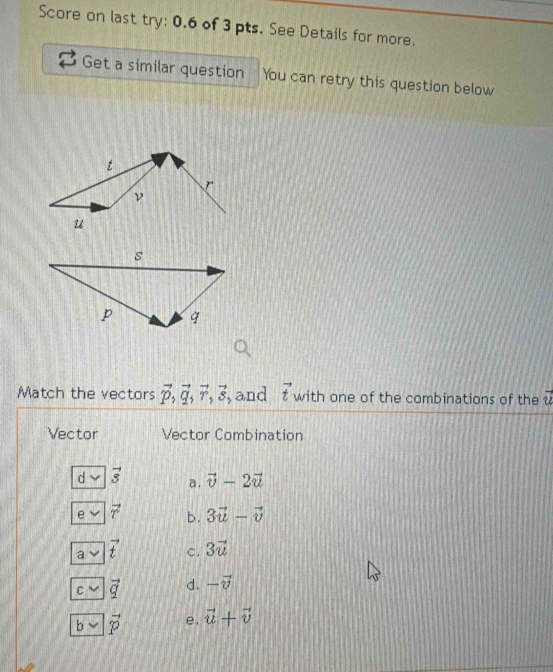 Score on last try: 0.6 of 3 pts. See Details for more.
Get a similar question You can retry this question below
Match the vectors vector P, vector q, vector r, vector s , and vector t with one of the combinations of the vector u
Vector Vector Combination
vector s
a. vector v-2vector u
e vector r
b. 3vector u-vector v
a vector t
C. 3vector u
C vector q
d. -vector v
b vector p
e. vector u+vector v