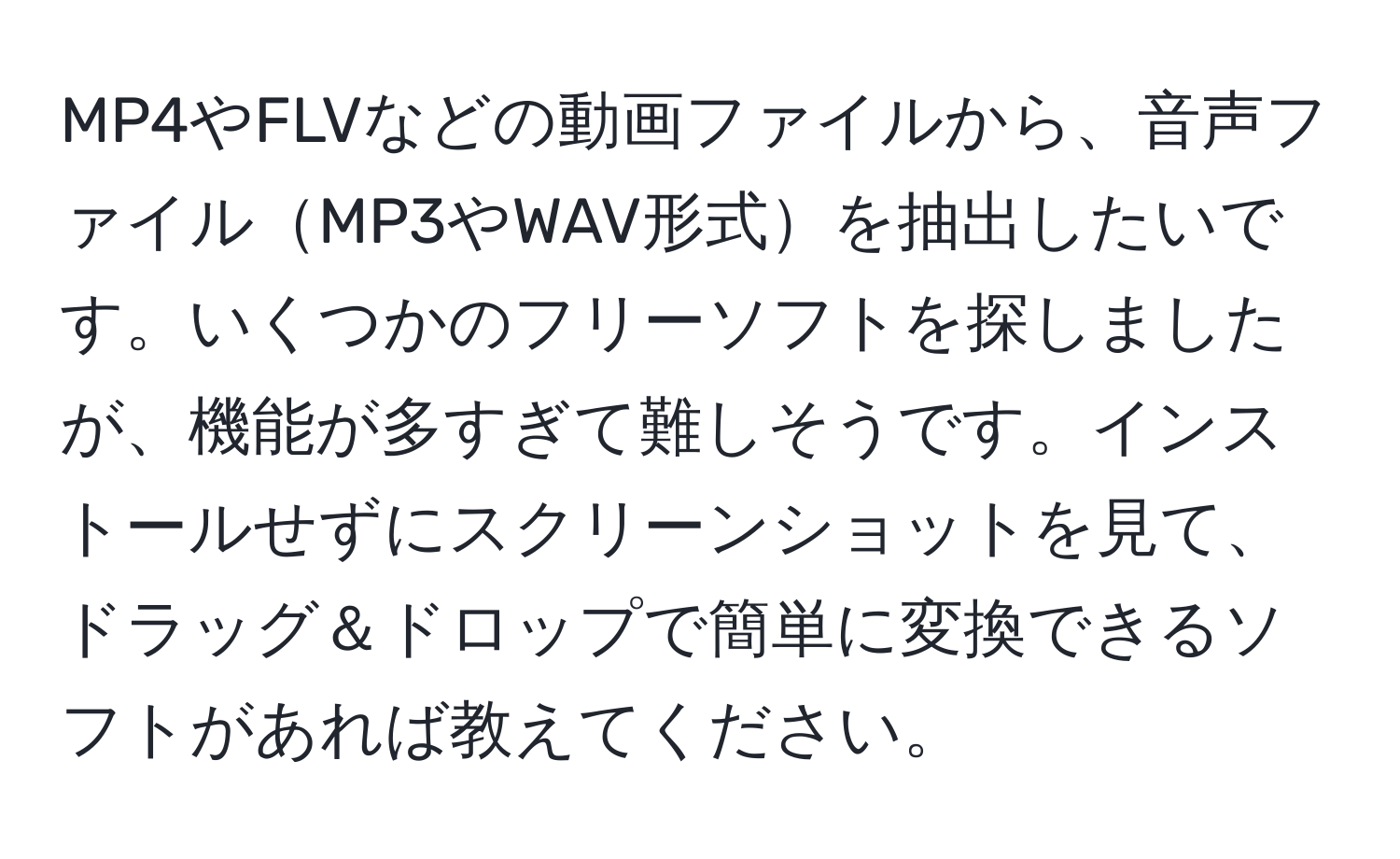 MP4やFLVなどの動画ファイルから、音声ファイルMP3やWAV形式を抽出したいです。いくつかのフリーソフトを探しましたが、機能が多すぎて難しそうです。インストールせずにスクリーンショットを見て、ドラッグ＆ドロップで簡単に変換できるソフトがあれば教えてください。