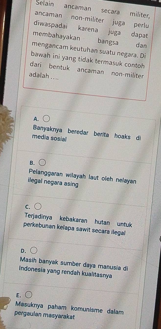 Selain ancaman secara militer,
ancaman non-militer juga perlu
diwaspadai karena juga dapat
membahayakan bangsa dan
mengancam keutuhan suatu negara. Di
bawah ini yang tidak termasuk contoh
dari bentuk ancaman non-militer
adalah ....
A.
Banyaknya beredar berita hoaks di
media sosial
B.
Pelanggaran wilayah laut oleh nelayan
ilegal negara asing
C.
Terjadinya kebakaran hutan untuk
perkebunan kelapa sawit secara ilegal
D.
Masih banyak sumber daya manusia di
Indonesia yang rendah kualitasnya
E.
Masuknya paham komunisme dalam
pergaulan masyarakat