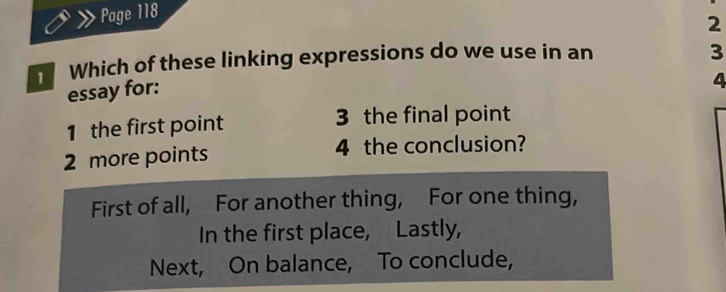 Page 118
2
Which of these linking expressions do we use in an
3
essay for:
4
1 the first point
3 the final point
2 more points 4 the conclusion?
First of all, For another thing, For one thing,
In the first place, Lastly,
Next, On balance, To conclude,