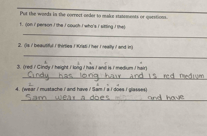 Put the words in the correct order to make statements or questions. 
1. (on / person / the / couch / who's / sitting / the) 
_ 
2. (is / beautiful / thirties / Kristi / her / really / and in) 
_ 
3. (red / Cindy / height / long / has / and is / medium / hair) 
_ 
4 
4. (wear / mustache / and have / $am / a / does / glasses) 
_