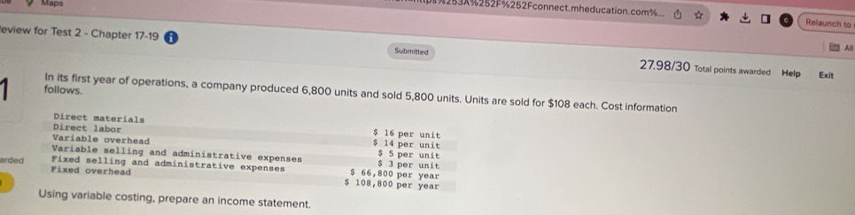3253A%252F%252Fconnect.mheducation.com%... Relaunch to 
All 
eview for Test 2 - Chapter 17-19 27.98/30 Total points awarded Help 
Submitted 
Exit 
follows. 
In its first year of operations, a company produced 6,800 units and sold 5,800 units. Units are sold for $108 each. Cost information 

Direct materials $ 16 per unit 
Direct labor 
Variable overhead $ 14 per unit $ 5 per unit 
Variable selling and administrative expenses $ 3 per unit 
arded Fixed overhead 
Fixed selling and administrative expenses $ 66,800 per year
$ 108,800 per year
Using variable costing, prepare an income statement.