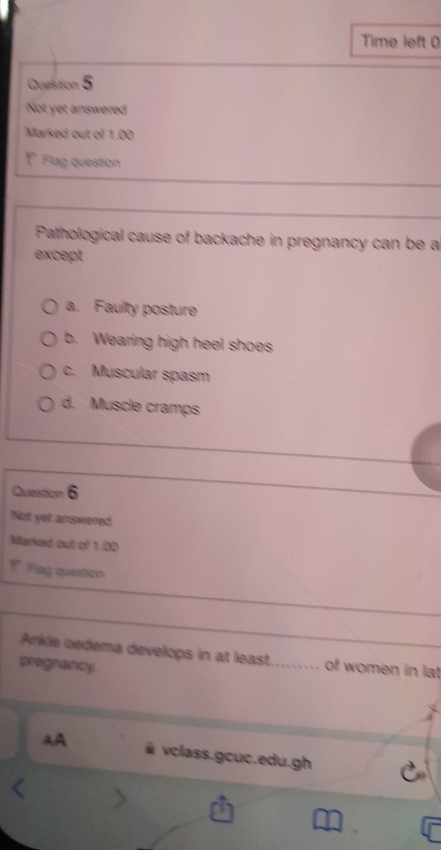 Time left 0
Question 5
Not yet answered
Marked out of 1.00
F Flag question
Pathological cause of backache in pregnancy can be a
except
a. Faulty posture
b. Wearing high heel shoes
c. Muscular spasm
d. Muscle cramps
Question 6
Not yet answered
Fug question
Arikle oedema develops in at least. of women in lat
pregnancy
vclass.gcuc.edu.gh