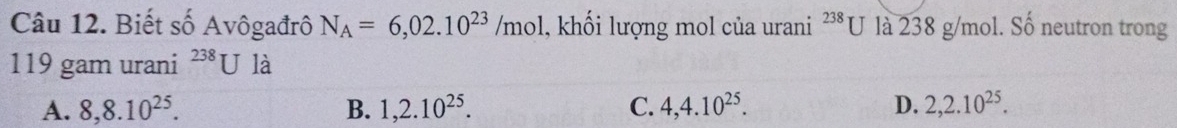 Biết số Avôgađrô N_A=6,02.10^(23)/mol , khối lượng mol của urani^(238)U là 238 g/mol. Số neutron trong
119 gam urani^(238)U là
A. 8, 8.10^(25). B. 1, 2.10^(25). C. 4, 4.10^(25). D. 2,2.10^(25).
