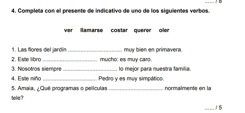 18 
4. Completa con el presente de indicativo de uno de los siguientes verbos. 
ver llamarse costar querer oler 
1. Las flores del jardín _muy bien en primavera. 
2. Este libro _mucho: es muy caro. 
3. Nosotros siempre _lo mejor para nuestra familia. 
4. Este niño _Pedro y es muy simpático. 
5. Amaia, ¿Qué programas o películas _normalmente en la 
tele? 
_/ 5