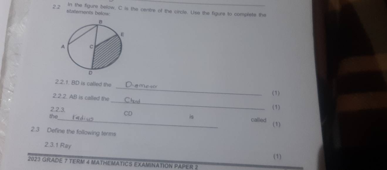 In the figure below, C is the centre of the circle. Use the figure to complete the 
2.2 statements below: 
_ 
2.2.1. BD is called the 
(1) 
_ 
2.2.2. AB is called the 
(1) 
2.2.3. CD
the_ is called (1) 
2.3 Define the following terms 
2.3.1 Ray 
(1) 
2023 GRADE 7 TERM 4 MATHEMATICS EXAMINATION PAPER 2