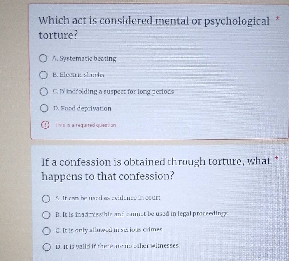 Which act is considered mental or psychological *
torture?
A. Systematic beating
B. Electric shocks
C. Blindfolding a suspect for long periods
D. Food deprivation
This is a required question
If a confession is obtained through torture, what *
happens to that confession?
A. It can be used as evidence in court
B. It is inadmissible and cannot be used in legal proceedings
C. It is only allowed in serious crimes
D. It is valid if there are no other witnesses