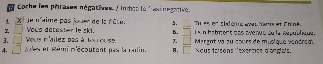 Coche les phrases négatives. / Indica le frasi negative. 
1. Je n'aime pas jouer de la flûte. 5. □ Tu es en sixième avec Yanis et Chloé. 
6. □ 
2. Vous détestez le ski. Ils n'habitent pas avenue de la République. 
3. □ Vous n'allez pas à Toulouse. 7. □ Margot va au cours de musique vendredi. 
4. □ Jules et Rémi n'écoutent pas la radio. 8. □ Nous faisons l'exercice d'anglais.