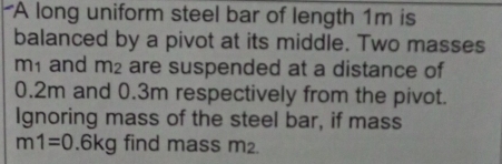 A long uniform steel bar of length 1m is 
balanced by a pivot at its middle. Two masses
m1 and m_2 are suspended at a distance of
0.2m and 0.3m respectively from the pivot. 
Ignoring mass of the steel bar, if mass
m1=0.6kg find mass m2.