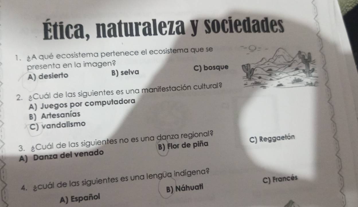 Ética, naturaleza y sociedades
1. £A qué ecosistema pertenece el ecosistema que se
presenta en la imagen?
A) desierto B) selva C) bosque
2. ¿Cuál de las siguientes es una manifestación cultural?
A) Juegos por computadora
B) Artesanías
C) vandalismo
3. £Cuál de las siguientes no es una danza regional?
A) Danza del venado B) Flor de piña C) Reggaetón
4. ¿cuál de las siguientes es una lengua indígena?
A) Español B) Náhuatl C) Francés