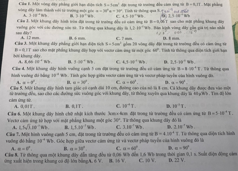 Một vòng dây phẳng giới hạn diện tích S=5cm^2 đặt trong từ trường đều cảm ứng từ B=0,IT. Mặt phẳng
vòng dây làm thành với từ trường một góc alpha =30°alpha =30°. Tính từ thông qua S.
A. 3· 10^(-4)Wb. B. 3· 10^(-5) Wb . C. 4,5· 10^(-5)Wb. D, 2,5· 10^(-5) Wb
Câu 2. Một khung dây hình tròn đặt trong từ trường đều có cảm ứng từ B=0, 06 T sao cho mặt phẳng khung đây
vuông gốc với các đường sức từ. Từ thông qua khung dây là 1,2· 10^(-5) Wb . Bán kính vòng dây gần giá trị nào nhất
sau đây?
A. 12 mm. B. 6 mm. C. 7 mm. D. 8 mm.
Câu 3. Một khung dây phẳng giới hạn diện tích S=5cm^2 gồm 20 vòng dây đặt trong từ trường đều có cảm ứng từ
B=0,1T sao cho mặt phẳng khung dây hợp với vectơ cảm ứng từ một góc 60°. Tính từ thông qua diện tích giới hạn
bởi khung dây.
A. 8,66· 10^(-4)Wb. B. 5· 10^(-4)Wb. C. 4,5· 10^(-5)Wb. D. 2,5· 10^(-5)Wb.
Câu 4. Một khung dây hình vuông cạnh 5 cm đặt trong từ trường đều có cảm ứng từ B=8· 10^(-4)T.  Từ thông qua
hình vuông đó bằng 10^(-6) Wb . Tính góc hợp giữa vectơ cảm ứng từ và vectơ pháp tuyến của hình vuông đó.
A. alpha =0^0. B. alpha =30°. C. alpha =60^0. D. alpha =90^0.
Câu 5. Một khung dây hình tam giác có cạnh dài 10 cm, đường cao của nó là 8 cm. Cả khung dây được đưa vào một
từ trường đều, sao cho các đường sức vuông góc với khung dây, từ thông xuyên qua khung dây là 40μWb . Tìm độ lớn
cảm ứng từ.
A. 0,01T . B. 0,1T . C. 10^(-4)T. D. 10^(-3)T.
Câu 6. Một khung dây hình chữ nhật kích thước 3cm* 4cm đặt trong từ trường đều có cảm ứng từ B=5· 10^(-4)T.
Vectơ cảm ứng từ hợp với mặt phẳng khung một góc 30°. Từ thông qua khung dây đó là
A. 1,5sqrt(3).10^(-7)Wb. B. 1,5.10^(-7)Wb. C. 3.10^(-7)Wb. D. 2.10^(-7)Wb.
Câu 7. Một hình vuông cạnh 5 cm, đặt trong từ trường đều có cảm ứng từ B=4.10^(-4)T T Từ thông qua diện tích hình
vuông đó bằng 10^(-6)Wb. Góc hợp giữa vectơ cảm ứng từ và vectơ pháp tuyến của hình vuông đó là
A. alpha =0^0. B. alpha =30^0. C. alpha =60^0. D. alpha =90^0.
Câu 8. Từ thông qua một khung dây dẫn tăng đều từ 0,06 Wb đến 1,6 Wb trong thời gian 0,1 s. Suất điện động cảm
ứng xuất hiện trong khung có độ lớn bằngA. 6 V. B. 16 V. C. 10 V. D. 22 V.