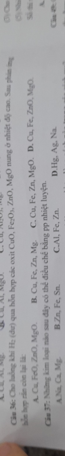 A. Cr, Al, Mg. Cu, Al, MgO.
Câu 36: Cho luồng khi * H₂ (dư) qua hỗn hợp các oxit CuO, Fe₂O₃, ZnO, MgO nung ở nhiệt độ cao. Sau phần ứng
(3) Cho
(5) Nh
hỗn hợp răn còn lại là:
A.Cu, FeO, ZnO MoO B. Cu, Fe, Zn, Mg. C. Cu, Fe, Zn, MgO. D. Cu, Fe, ZnO, MgO
So tí
Câu 37: Những kim loại nào sau đây có thể điều chế bằng pp nhiệt luyện.
A.Na, Ca, Mg. B. Zn, Fe, Sn. C. Al, Fe, Zn. D. Hg, Ag, Na.
Cầu 4: