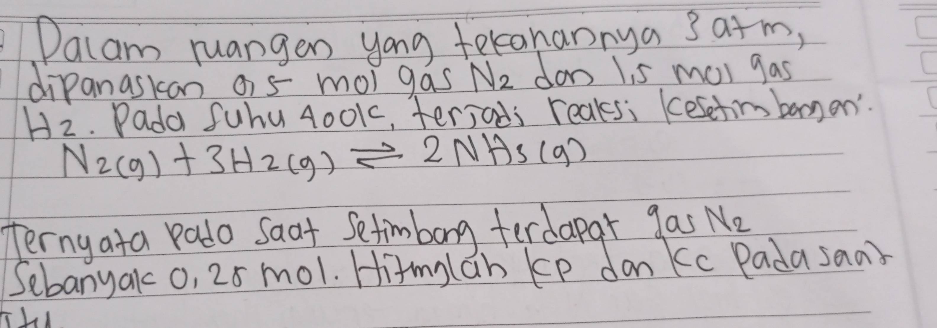 Dacam ruangen yong tekanannya 3 a+m, 
dipanaskan o5 mor gas N_2 don Iis ma gas
H_2. Pada fuhu 4001, terjads reaks: Kesetim banan'.
N_2(g)+3H_2(g)leftharpoons 2NH_3(g)
Ternyata Pado Saat Setimbong ferdapar gas N_2
Sebanyako, 20 mol. Hitmylan kp don kc Padasaa?