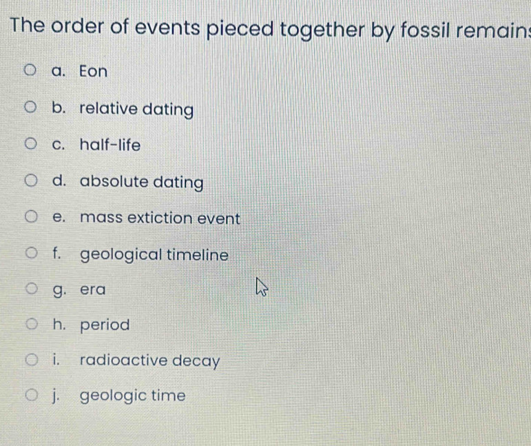 The order of events pieced together by fossil remain: 
a. Eon 
b. relative dating 
c. half-life 
d. absolute dating 
e. mass extiction event 
f. geological timeline 
g. era 
h. period 
i. radioactive decay 
j. geologic time