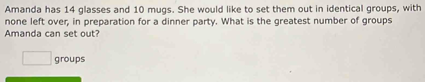 Amanda has 14 glasses and 10 mugs. She would like to set them out in identical groups, with 
none left over, in preparation for a dinner party. What is the greatest number of groups 
Amanda can set out? 
□ groups