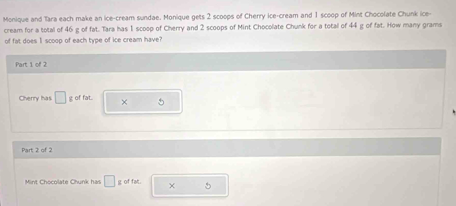 Monique and Tara each make an ice-cream sundae. Monique gets 2 scoops of Cherry ice-cream and 1 scoop of Mint Chocolate Chunk ice- 
cream for a total of 46 g of fat. Tara has 1 scoop of Cherry and 2 scoops of Mint Chocolate Chunk for a total of 44 g of fat. How many grams 
of fat does 1 scoop of each type of ice cream have? 
Part 1 of 2 
Cherry has □ g of fat. × 5
Part 2 of 2 
Mint Chocolate Chunk has □ g of fat. × 5